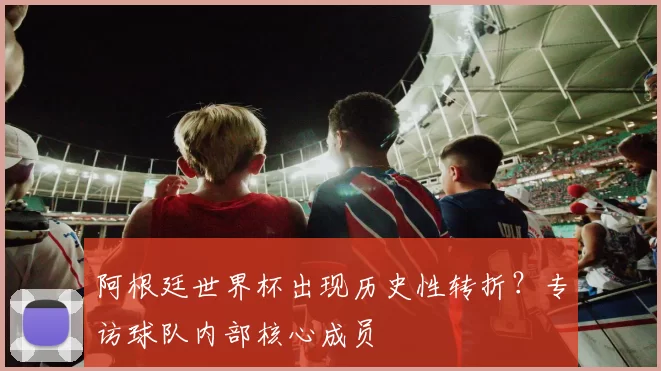 阿根廷世界杯出现历史性转折？专访球队内部核心成员
