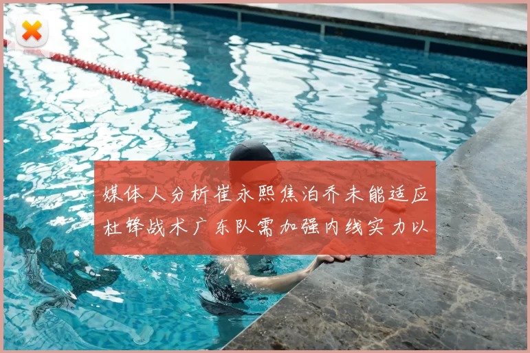 媒体人分析崔永熙焦泊乔未能适应杜锋战术广东队需加强内线实力以提升竞争力
