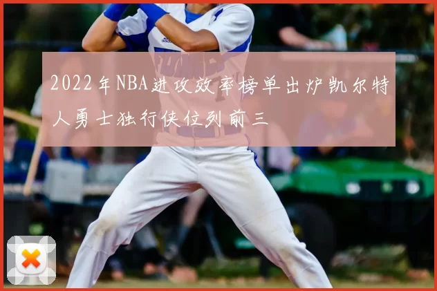 2022年NBA进攻效率榜单出炉凯尔特人勇士独行侠位列前三