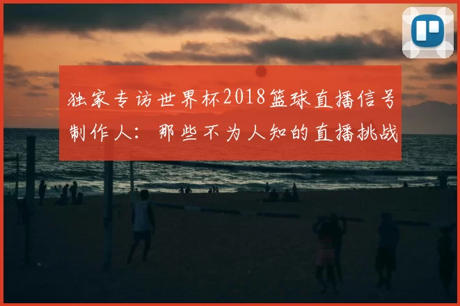 独家专访世界杯2018篮球直播信号制作人:那些不为人知的直播挑战