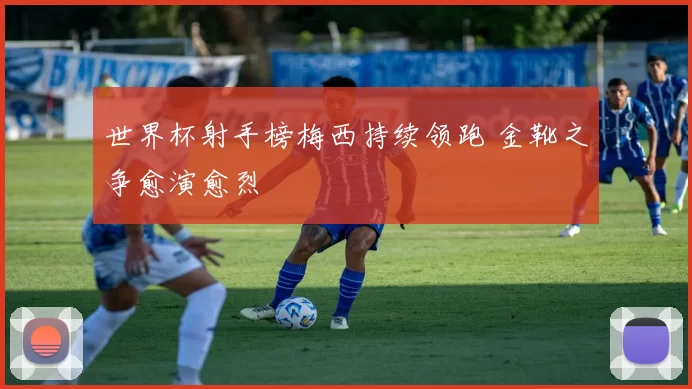 世界杯射手榜梅西持续领跑 金靴之争愈演愈烈