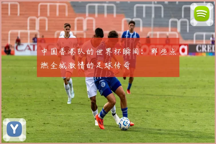 中国香港队的世界杯瞬间：那些点燃全城激情的足球传奇