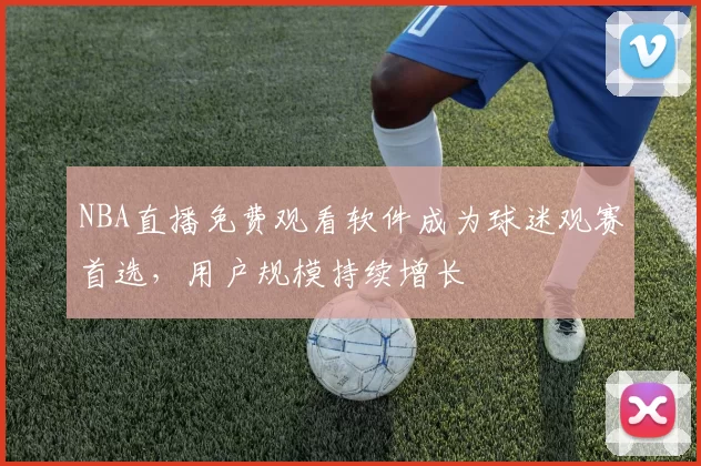 NBA直播免费观看软件成为球迷观赛首选，用户规模持续增长