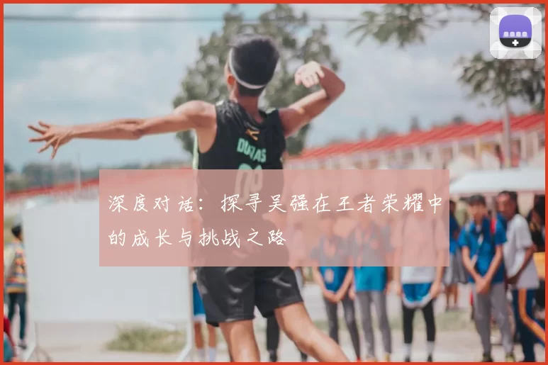 深度对话:探寻吴强在王者荣耀中的成长与挑战之路