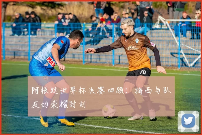 阿根廷世界杯决赛回顾：梅西与队友的荣耀时刻