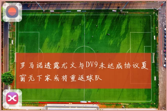 罗马诺透露尤文与DV9未达成协议夏窗无下家或将重返球队