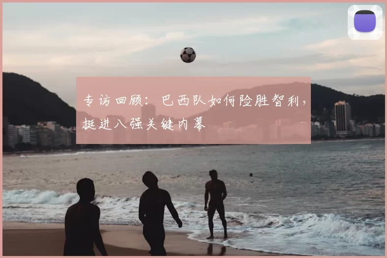 专访回顾:巴西队如何险胜智利,挺进八强关键内幕