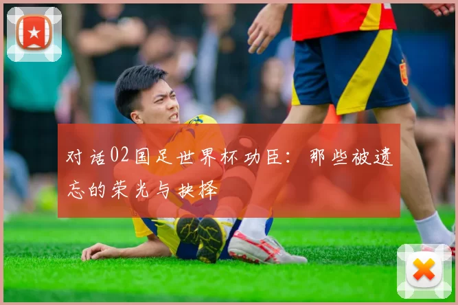 对话02国足世界杯功臣：那些被遗忘的荣光与抉择