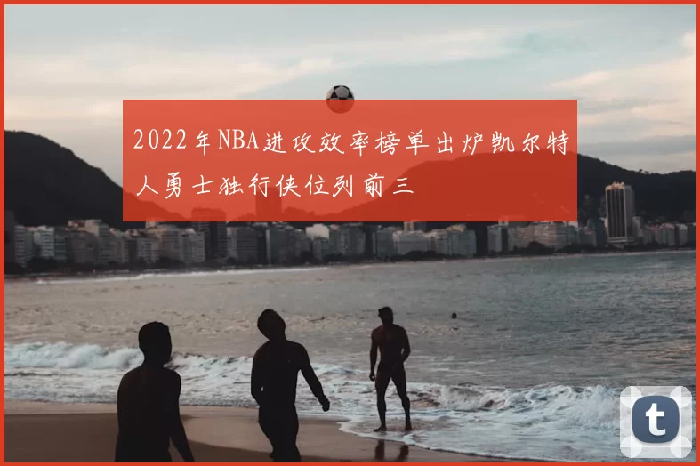 2022年NBA进攻效率榜单出炉凯尔特人勇士独行侠位列前三