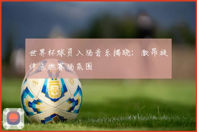 世界杯球员入场音乐揭晓:激昂旋律点燃赛场氛围